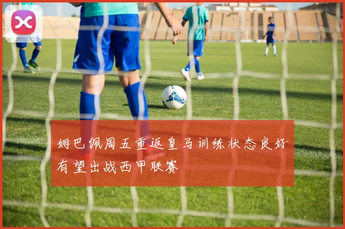 姆巴佩周五重返皇马训练状态良好有望出战西甲联赛