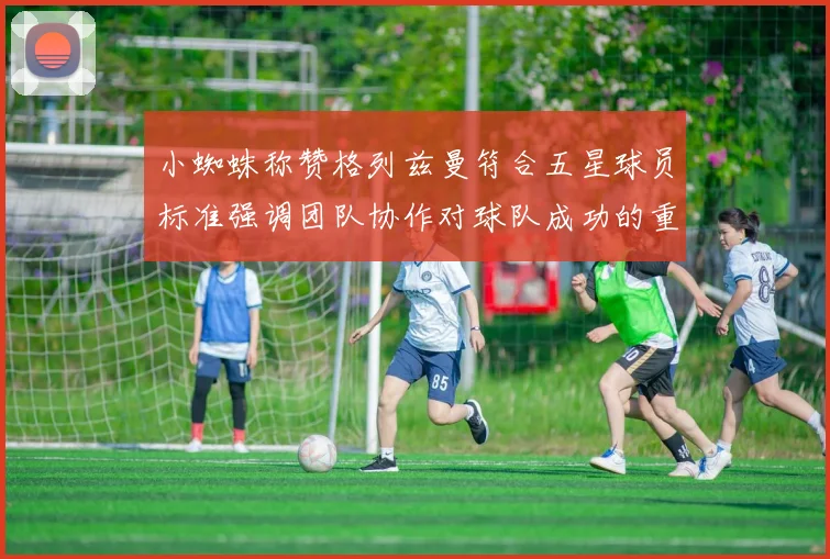 小蜘蛛称赞格列兹曼符合五星球员标准强调团队协作对球队成功的重要性