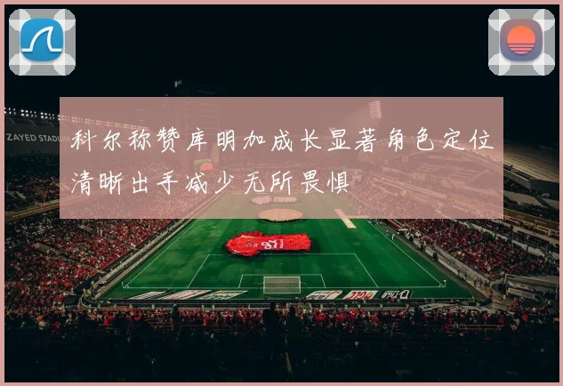 科尔称赞库明加成长显著角色定位清晰出手减少无所畏惧