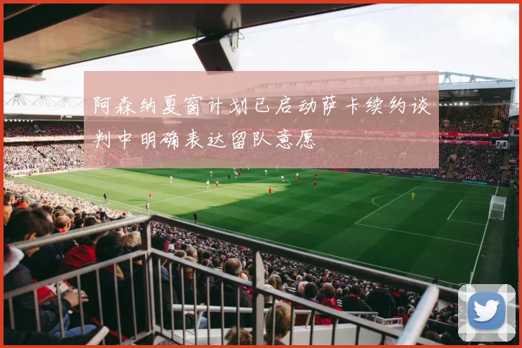 阿森纳夏窗计划已启动萨卡续约谈判中明确表达留队意愿