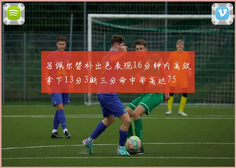 吕佩尔替补出色表现16分钟内高效拿下13分3断三分命中率高达75