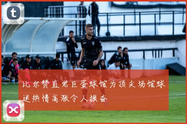 比尔赞直觉巨蛋球馆为顶尖场馆球迷热情高涨令人振奋