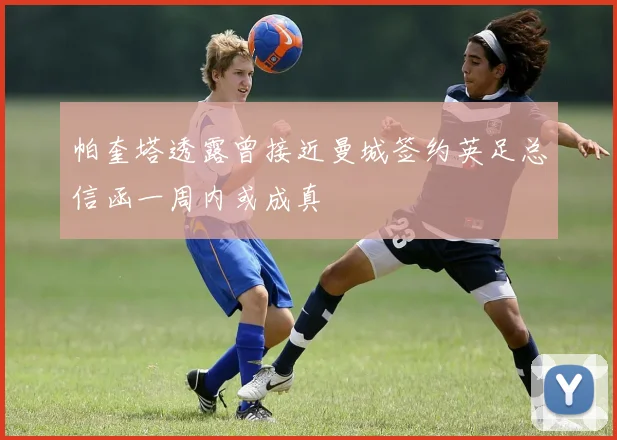 帕奎塔透露曾接近曼城签约英足总信函一周内或成真