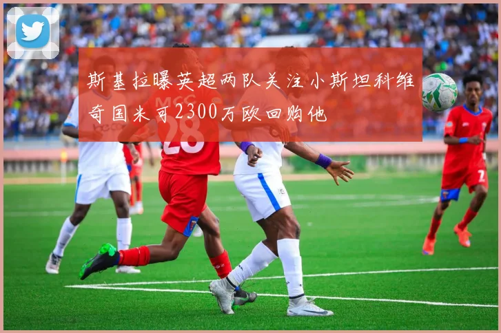 斯基拉曝英超两队关注小斯坦科维奇国米可2300万欧回购他