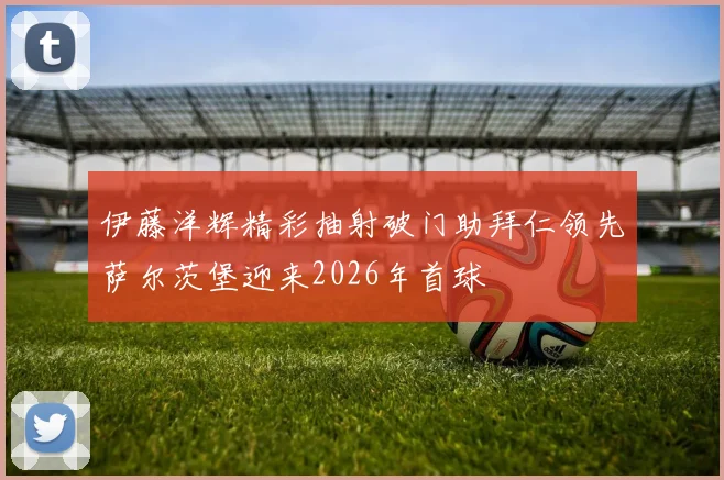 伊藤洋辉精彩抽射破门助拜仁领先萨尔茨堡迎来2026年首球
