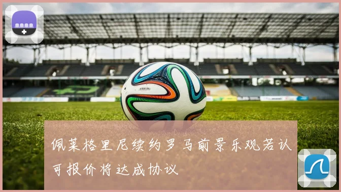 佩莱格里尼续约罗马前景乐观若认可报价将达成协议