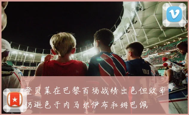 登贝莱在巴黎百场战绩出色但效率仍逊色于内马尔伊布和姆巴佩
