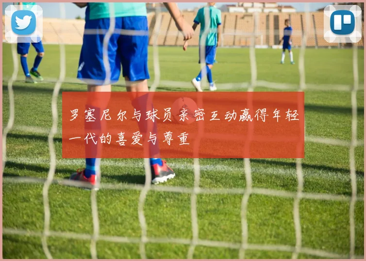 罗塞尼尔与球员亲密互动赢得年轻一代的喜爱与尊重