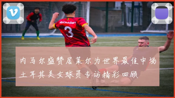 内马尔盛赞居莱尔为世界最佳中场土耳其美女球员专访精彩回顾