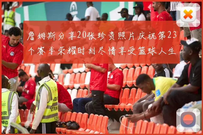 詹姆斯分享20张珍贵照片庆祝第23个赛季荣耀时刻尽情享受篮球人生