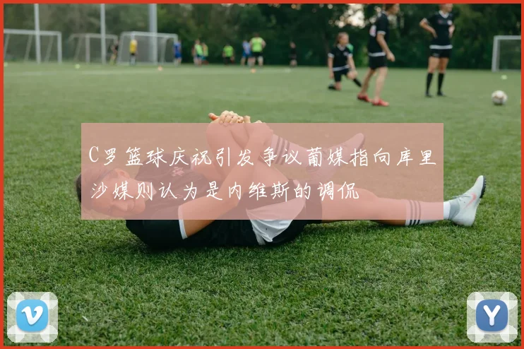 C罗篮球庆祝引发争议葡媒指向库里沙媒则认为是内维斯的调侃