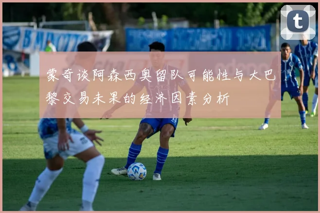 蒙奇谈阿森西奥留队可能性与大巴黎交易未果的经济因素分析