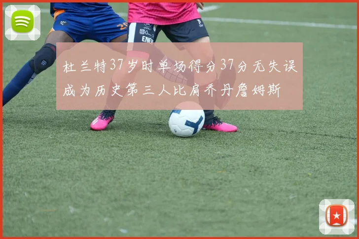 杜兰特37岁时单场得分37分无失误成为历史第三人比肩乔丹詹姆斯