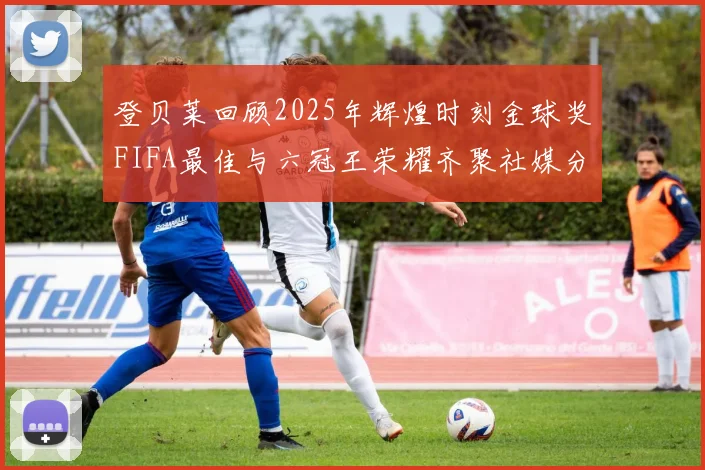 登贝莱回顾2025年辉煌时刻金球奖FIFA最佳与六冠王荣耀齐聚社媒分享