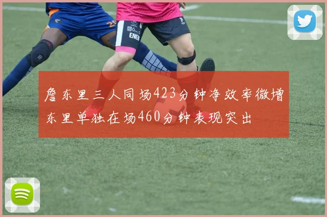 詹东里三人同场423分钟净效率微增东里单独在场460分钟表现突出