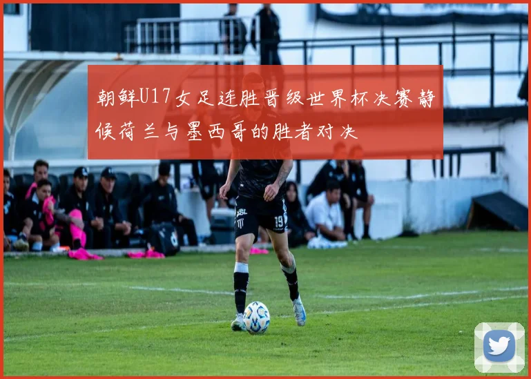 朝鲜U17女足连胜晋级世界杯决赛静候荷兰与墨西哥的胜者对决