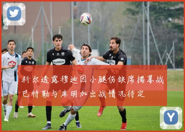 科尔透露穆迪因小腿伤缺席揭幕战巴特勒与库明加出战情况待定