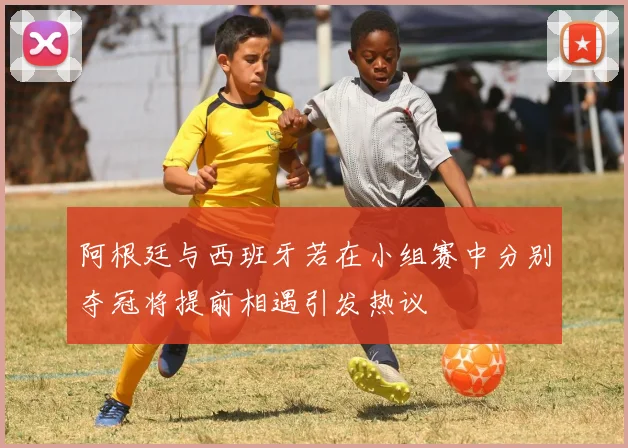 阿根廷与西班牙若在小组赛中分别夺冠将提前相遇引发热议